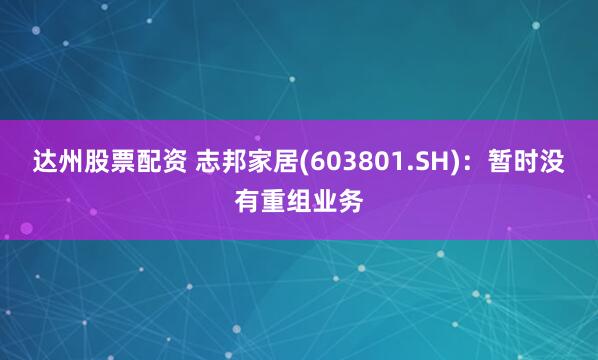 达州股票配资 志邦家居(603801.SH)：暂时没有重组业务