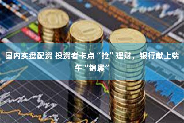 国内实盘配资 投资者卡点“抢”理财，银行献上端午“锦囊”