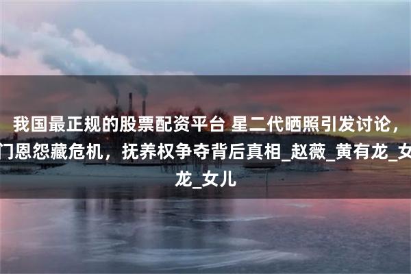 我国最正规的股票配资平台 星二代晒照引发讨论，豪门恩怨藏危机，抚养权争夺背后真相_赵薇_黄有龙_女儿
