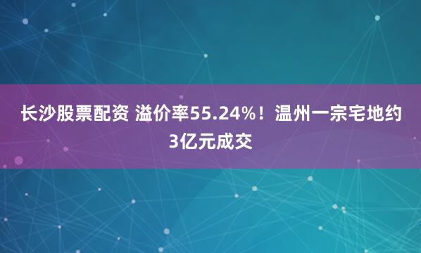 长沙股票配资 溢价率55.24%！温州一宗宅地约3亿元成交