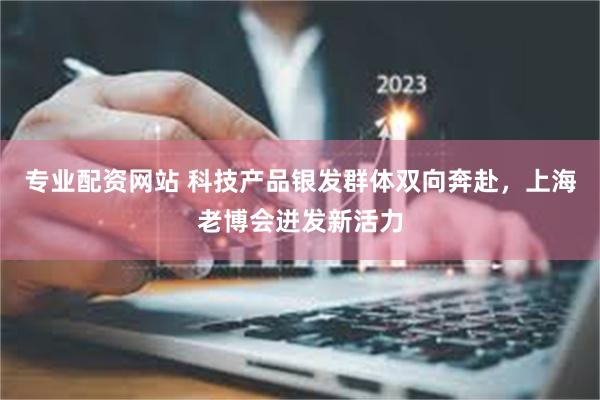 专业配资网站 科技产品银发群体双向奔赴，上海老博会迸发新活力