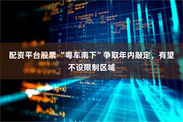 配资平台股票 “粤车南下”争取年内敲定，有望不设限制区域