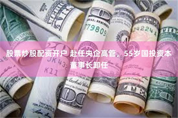 股票炒股配资开户 赴任央企高管，55岁国投资本董事长卸任
