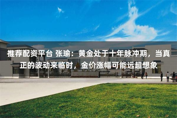 推荐配资平台 张瑜：黄金处于十年脉冲期，当真正的波动来临时，金价涨幅可能远超想象