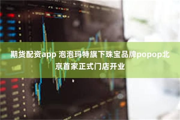 期货配资app 泡泡玛特旗下珠宝品牌popop北京首家正式门店开业
