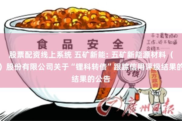股票配资线上系统 五矿新能: 五矿新能源材料（湖南）股份有限公司关于“锂科转债”跟踪信用评级结果的公告