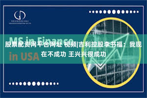 股票配资网平台网址 视频|吉利控股李书福：我现在不成功 王兴兴很成功