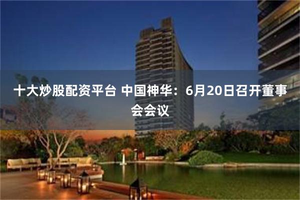 十大炒股配资平台 中国神华：6月20日召开董事会会议