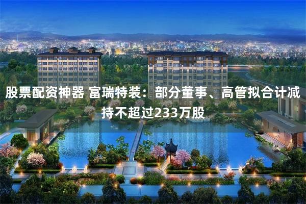 股票配资神器 富瑞特装：部分董事、高管拟合计减持不超过233万股