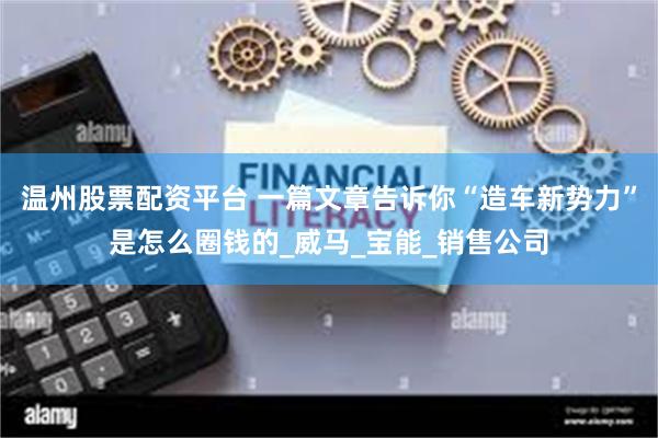 温州股票配资平台 一篇文章告诉你“造车新势力”是怎么圈钱的_威马_宝能_销售公司