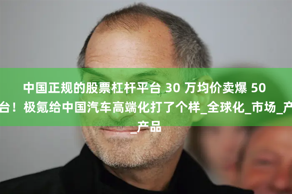 中国正规的股票杠杆平台 30 万均价卖爆 50 万台！极氪给中国汽车高端化打了个样_全球化_市场_产品