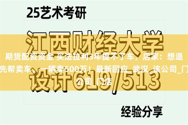 期货配资资金 买法拉利3年提不了车，店家：想退款先帮卖车，一辆卖500万！最新回应_武汉_该公司_门店