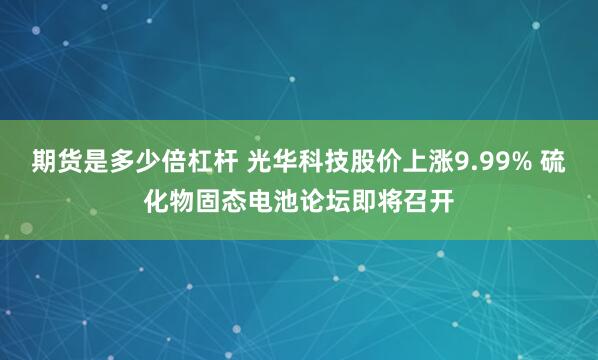 期货是多少倍杠杆 光华科技股价上涨9.99% 硫化物固态电池论坛即将召开