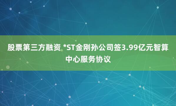 股票第三方融资 *ST金刚孙公司签3.99亿元智算中心服务协议