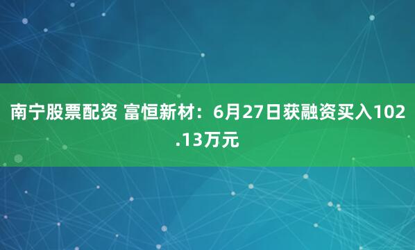 南宁股票配资 富恒新材：6月27日获融资买入102.13万元